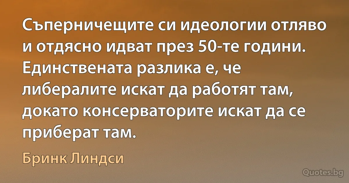 Съперничещите си идеологии отляво и отдясно идват през 50-те години. Единствената разлика е, че либералите искат да работят там, докато консерваторите искат да се приберат там. (Бринк Линдси)