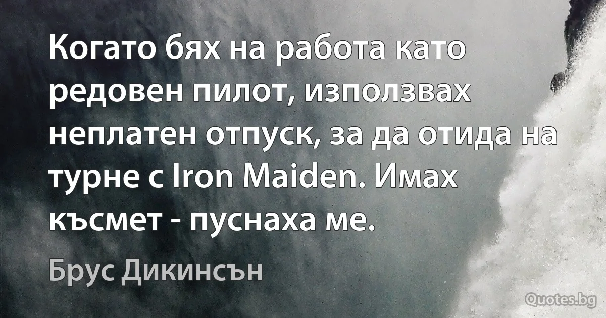 Когато бях на работа като редовен пилот, използвах неплатен отпуск, за да отида на турне с Iron Maiden. Имах късмет - пуснаха ме. (Брус Дикинсън)