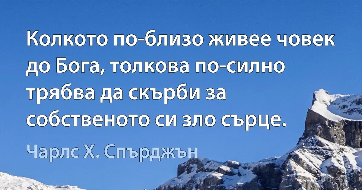 Колкото по-близо живее човек до Бога, толкова по-силно трябва да скърби за собственото си зло сърце. (Чарлс Х. Спърджън)