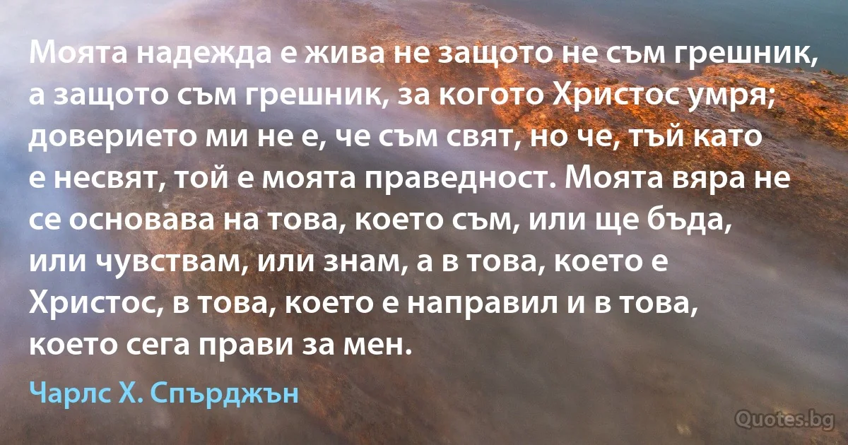 Моята надежда е жива не защото не съм грешник, а защото съм грешник, за когото Христос умря; доверието ми не е, че съм свят, но че, тъй като е несвят, той е моята праведност. Моята вяра не се основава на това, което съм, или ще бъда, или чувствам, или знам, а в това, което е Христос, в това, което е направил и в това, което сега прави за мен. (Чарлс Х. Спърджън)