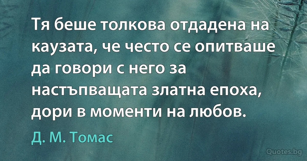 Тя беше толкова отдадена на каузата, че често се опитваше да говори с него за настъпващата златна епоха, дори в моменти на любов. (Д. М. Томас)