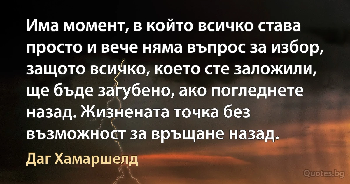 Има момент, в който всичко става просто и вече няма въпрос за избор, защото всичко, което сте заложили, ще бъде загубено, ако погледнете назад. Жизнената точка без възможност за връщане назад. (Даг Хамаршелд)