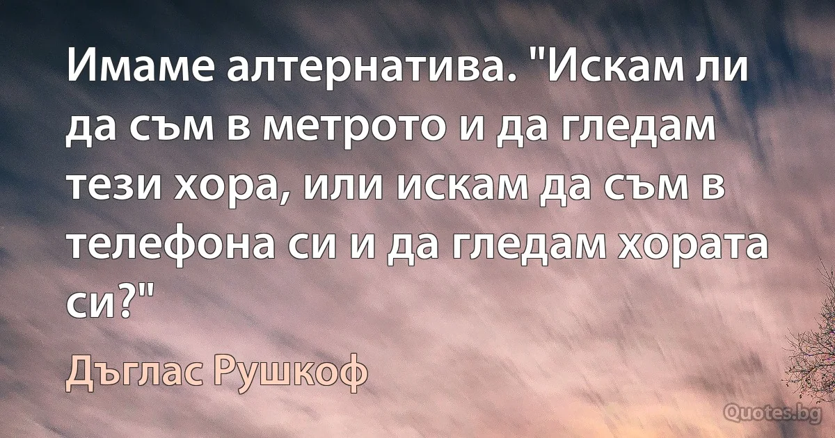 Имаме алтернатива. "Искам ли да съм в метрото и да гледам тези хора, или искам да съм в телефона си и да гледам хората си?" (Дъглас Рушкоф)