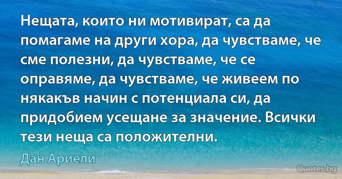 Нещата, които ни мотивират, са да помагаме на други хора, да чувстваме, че сме полезни, да чувстваме, че се оправяме, да чувстваме, че живеем по някакъв начин с потенциала си, да придобием усещане за значение. Всички тези неща са положителни. (Дан Ариели)