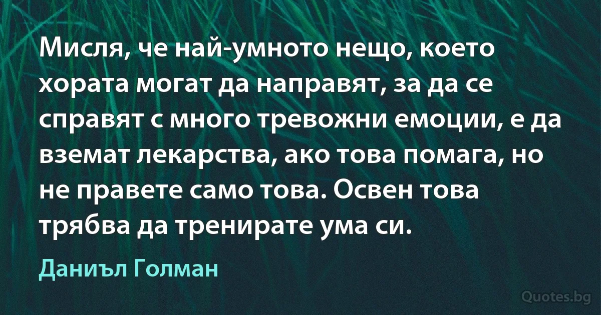 Мисля, че най-умното нещо, което хората могат да направят, за да се справят с много тревожни емоции, е да вземат лекарства, ако това помага, но не правете само това. Освен това трябва да тренирате ума си. (Даниъл Голман)