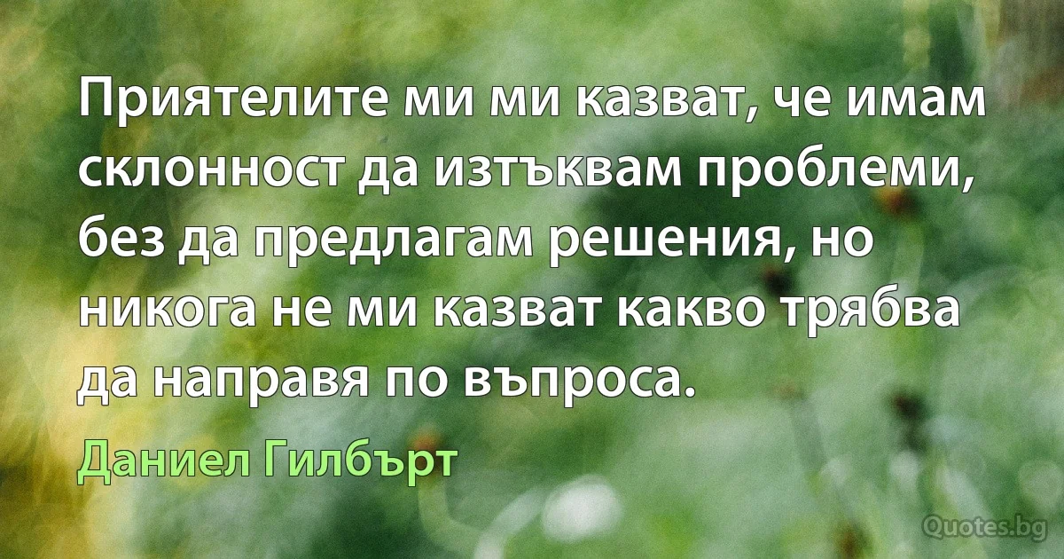 Приятелите ми ми казват, че имам склонност да изтъквам проблеми, без да предлагам решения, но никога не ми казват какво трябва да направя по въпроса. (Даниел Гилбърт)