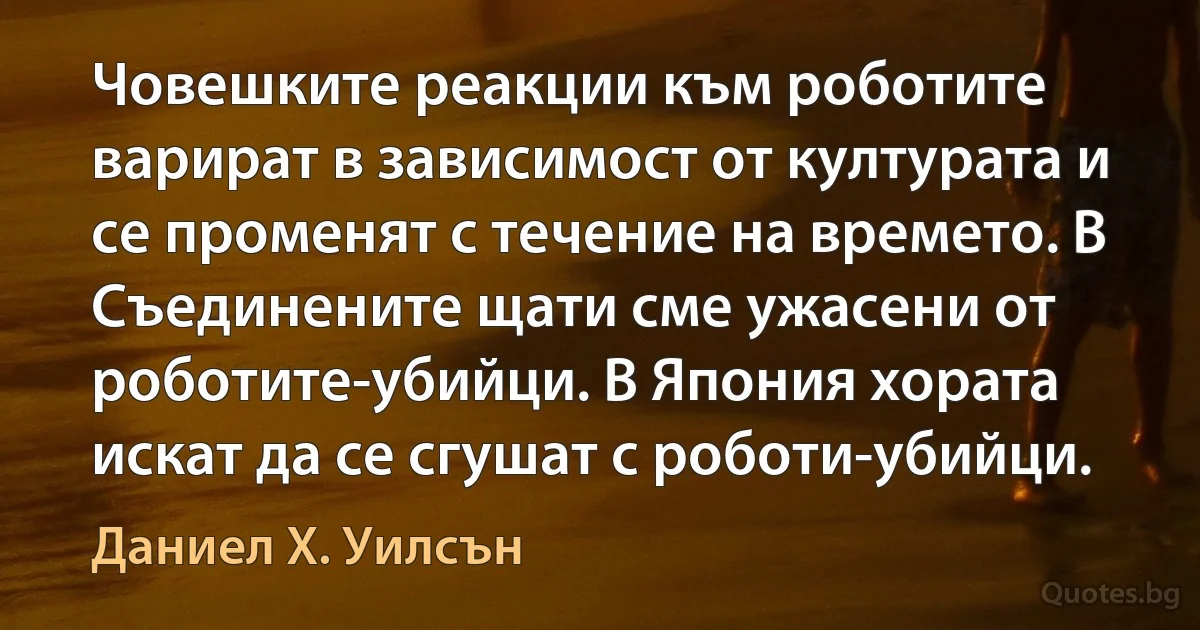 Човешките реакции към роботите варират в зависимост от културата и се променят с течение на времето. В Съединените щати сме ужасени от роботите-убийци. В Япония хората искат да се сгушат с роботи-убийци. (Даниел Х. Уилсън)