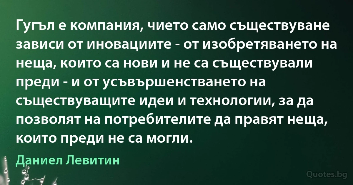 Гугъл е компания, чието само съществуване зависи от иновациите - от изобретяването на неща, които са нови и не са съществували преди - и от усъвършенстването на съществуващите идеи и технологии, за да позволят на потребителите да правят неща, които преди не са могли. (Даниел Левитин)