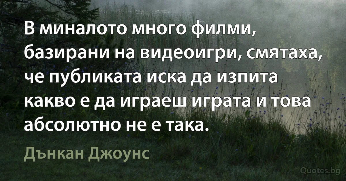 В миналото много филми, базирани на видеоигри, смятаха, че публиката иска да изпита какво е да играеш играта и това абсолютно не е така. (Дънкан Джоунс)