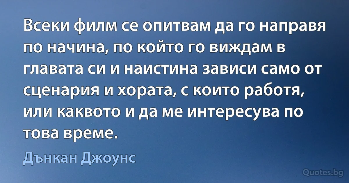 Всеки филм се опитвам да го направя по начина, по който го виждам в главата си и наистина зависи само от сценария и хората, с които работя, или каквото и да ме интересува по това време. (Дънкан Джоунс)