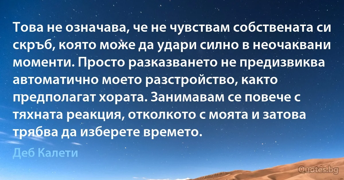 Това не означава, че не чувствам собствената си скръб, която може да удари силно в неочаквани моменти. Просто разказването не предизвиква автоматично моето разстройство, както предполагат хората. Занимавам се повече с тяхната реакция, отколкото с моята и затова трябва да изберете времето. (Деб Калети)