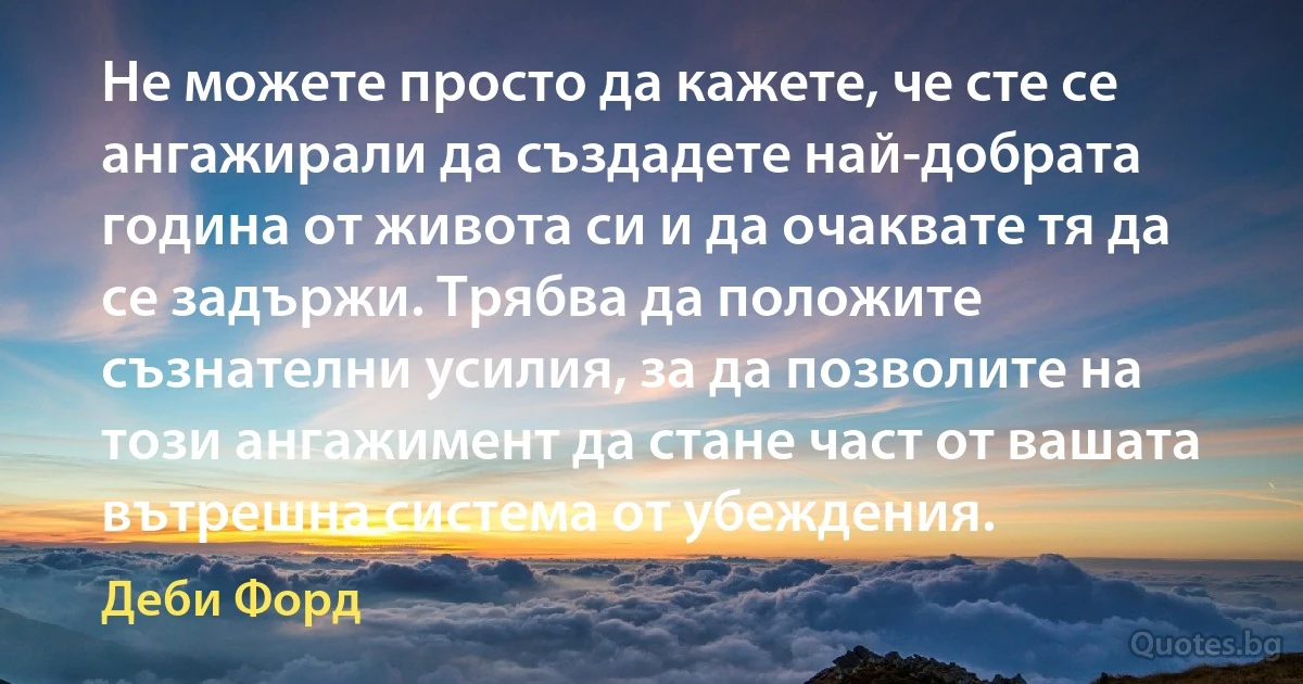 Не можете просто да кажете, че сте се ангажирали да създадете най-добрата година от живота си и да очаквате тя да се задържи. Трябва да положите съзнателни усилия, за да позволите на този ангажимент да стане част от вашата вътрешна система от убеждения. (Деби Форд)