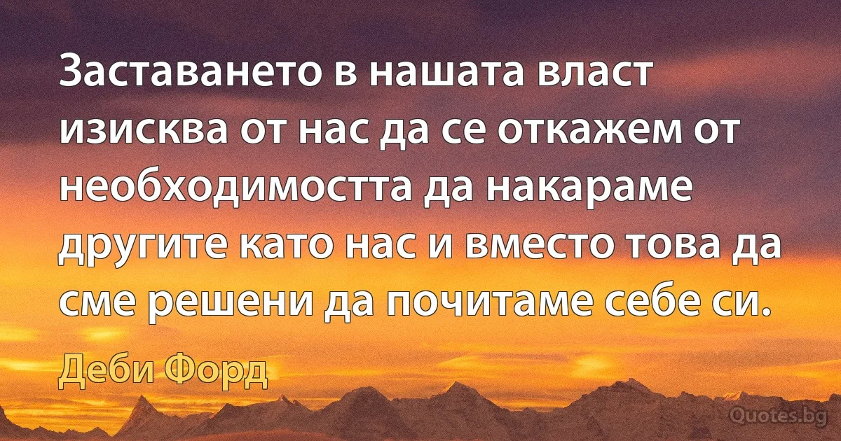 Заставането в нашата власт изисква от нас да се откажем от необходимостта да накараме другите като нас и вместо това да сме решени да почитаме себе си. (Деби Форд)