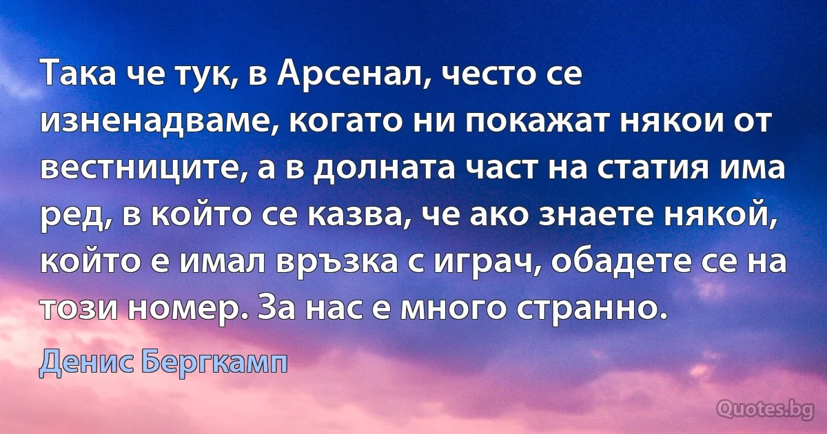 Така че тук, в Арсенал, често се изненадваме, когато ни покажат някои от вестниците, а в долната част на статия има ред, в който се казва, че ако знаете някой, който е имал връзка с играч, обадете се на този номер. За нас е много странно. (Денис Бергкамп)