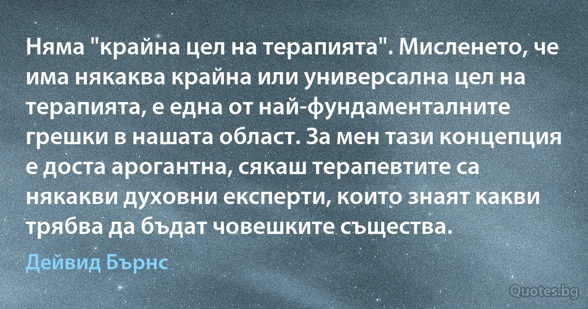 Няма "крайна цел на терапията". Мисленето, че има някаква крайна или универсална цел на терапията, е една от най-фундаменталните грешки в нашата област. За мен тази концепция е доста арогантна, сякаш терапевтите са някакви духовни експерти, които знаят какви трябва да бъдат човешките същества. (Дейвид Бърнс)