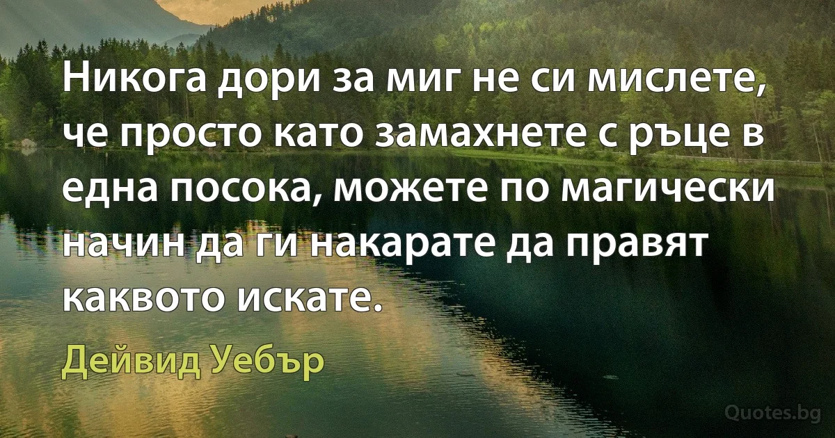 Никога дори за миг не си мислете, че просто като замахнете с ръце в една посока, можете по магически начин да ги накарате да правят каквото искате. (Дейвид Уебър)