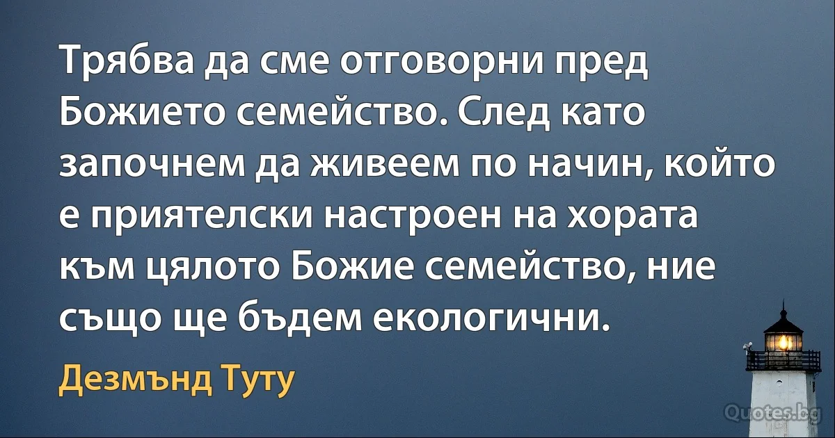 Трябва да сме отговорни пред Божието семейство. След като започнем да живеем по начин, който е приятелски настроен на хората към цялото Божие семейство, ние също ще бъдем екологични. (Дезмънд Туту)