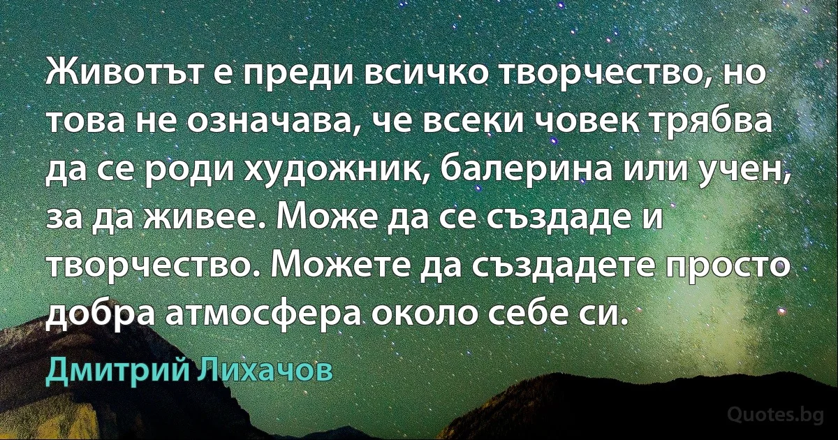 Животът е преди всичко творчество, но това не означава, че всеки човек трябва да се роди художник, балерина или учен, за да живее. Може да се създаде и творчество. Можете да създадете просто добра атмосфера около себе си. (Дмитрий Лихачов)