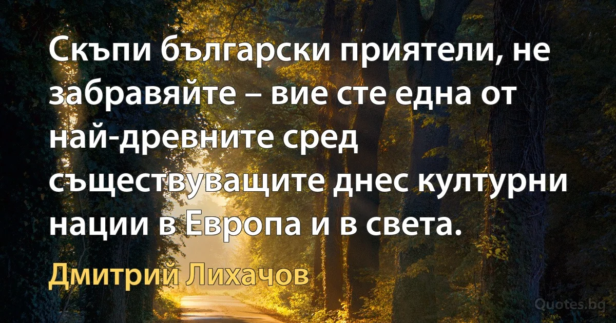 Скъпи български приятели, не забравяйте – вие сте една от най-древните сред съществуващите днес културни нации в Европа и в света. (Дмитрий Лихачов)