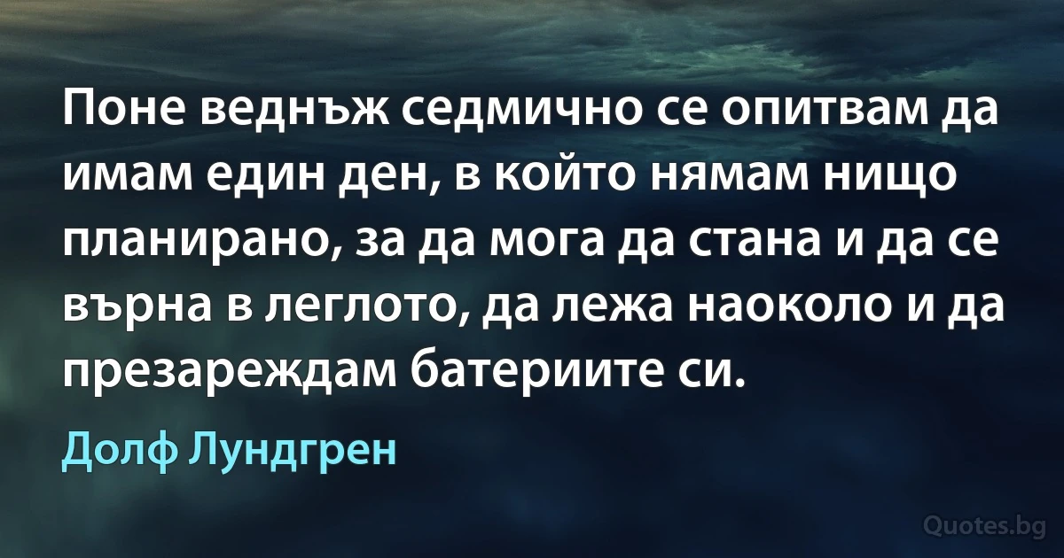 Поне веднъж седмично се опитвам да имам един ден, в който нямам нищо планирано, за да мога да стана и да се върна в леглото, да лежа наоколо и да презареждам батериите си. (Долф Лундгрен)