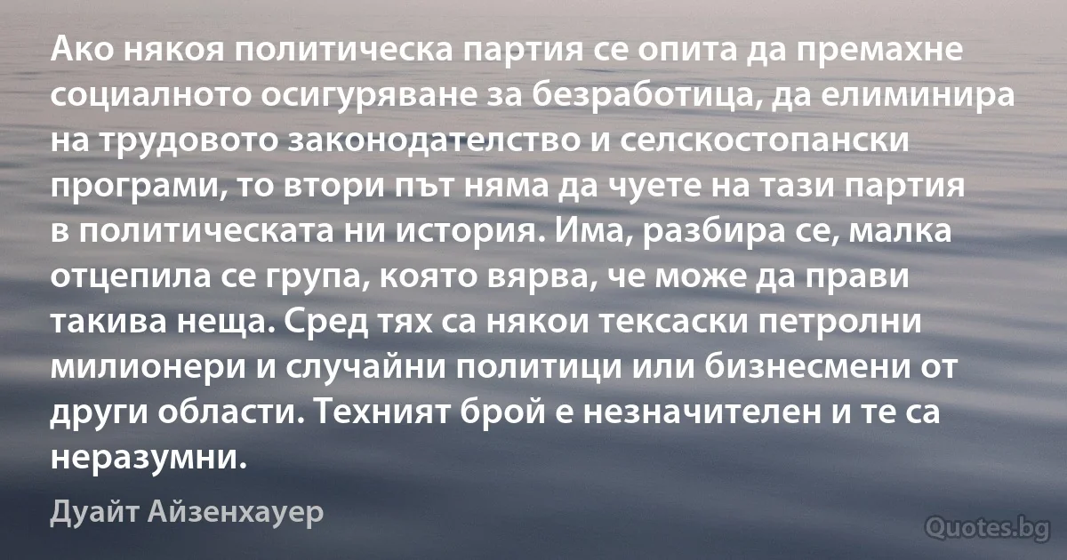 Ако някоя политическа партия се опита да премахне социалното осигуряване за безработица, да елиминира на трудовото законодателство и селскостопански програми, то втори път няма да чуете на тази партия в политическата ни история. Има, разбира се, малка отцепила се група, която вярва, че може да прави такива неща. Сред тях са някои тексаски петролни милионери и случайни политици или бизнесмени от други области. Техният брой е незначителен и те са неразумни. (Дуайт Айзенхауер)