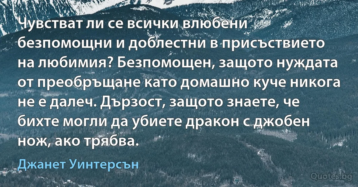 Чувстват ли се всички влюбени безпомощни и доблестни в присъствието на любимия? Безпомощен, защото нуждата от преобръщане като домашно куче никога не е далеч. Дързост, защото знаете, че бихте могли да убиете дракон с джобен нож, ако трябва. (Джанет Уинтерсън)