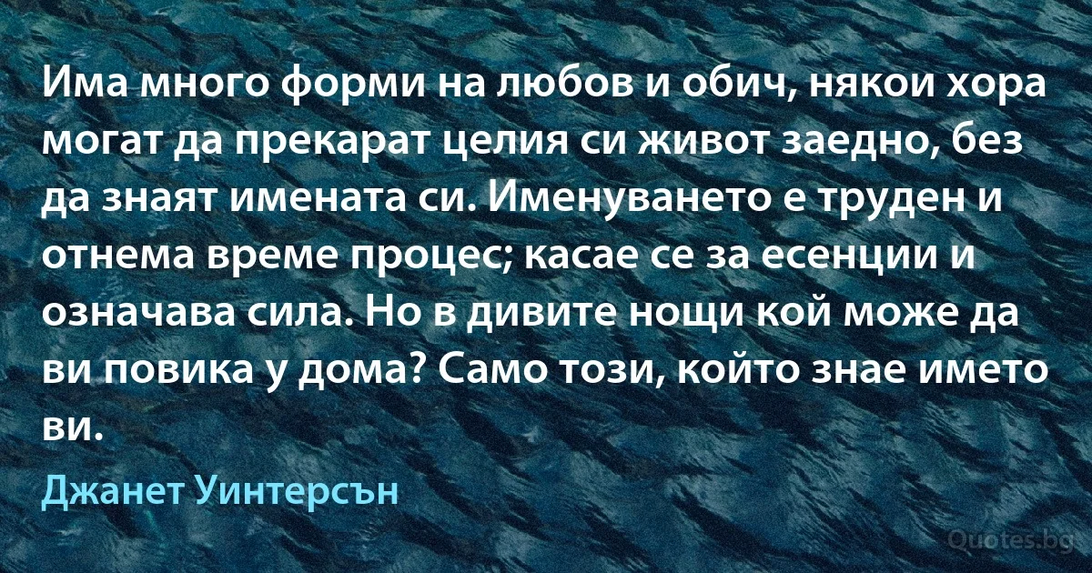 Има много форми на любов и обич, някои хора могат да прекарат целия си живот заедно, без да знаят имената си. Именуването е труден и отнема време процес; касае се за есенции и означава сила. Но в дивите нощи кой може да ви повика у дома? Само този, който знае името ви. (Джанет Уинтерсън)