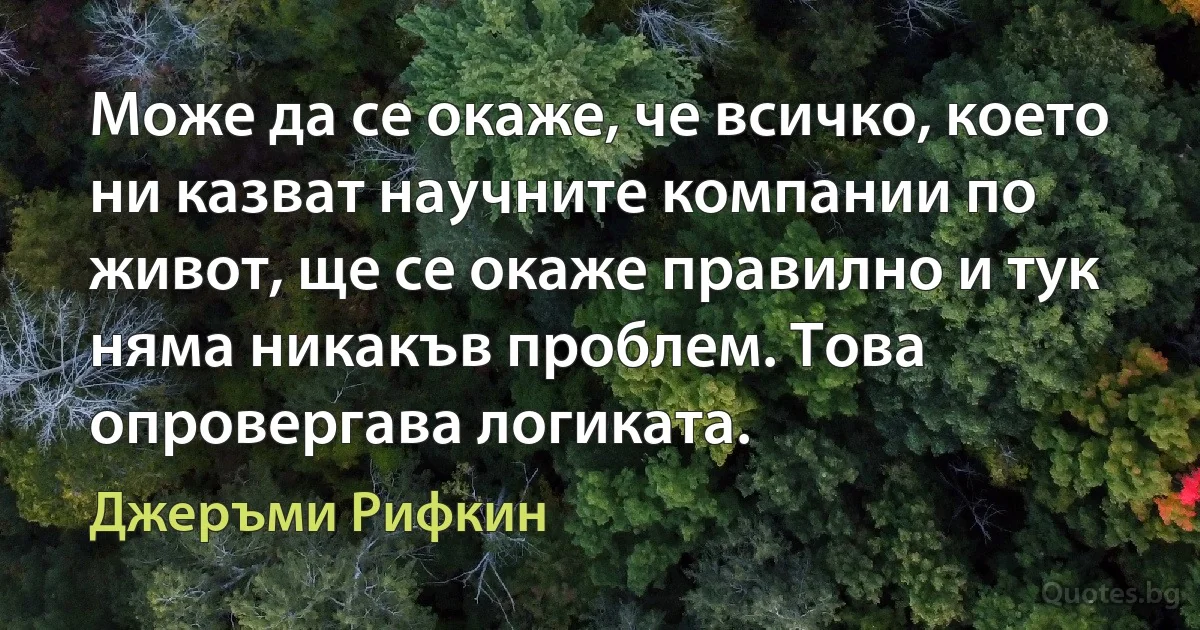 Може да се окаже, че всичко, което ни казват научните компании по живот, ще се окаже правилно и тук няма никакъв проблем. Това опровергава логиката. (Джеръми Рифкин)