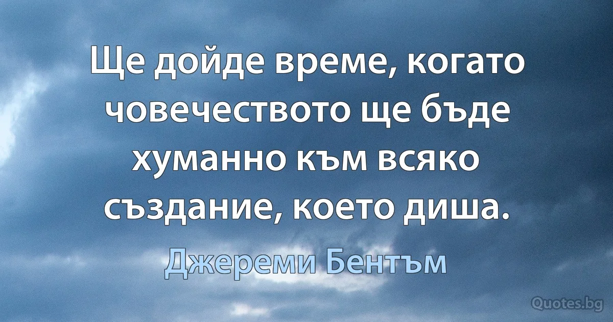 Ще дойде време, когато човечеството ще бъде хуманно към всяко създание, което диша. (Джереми Бентъм)