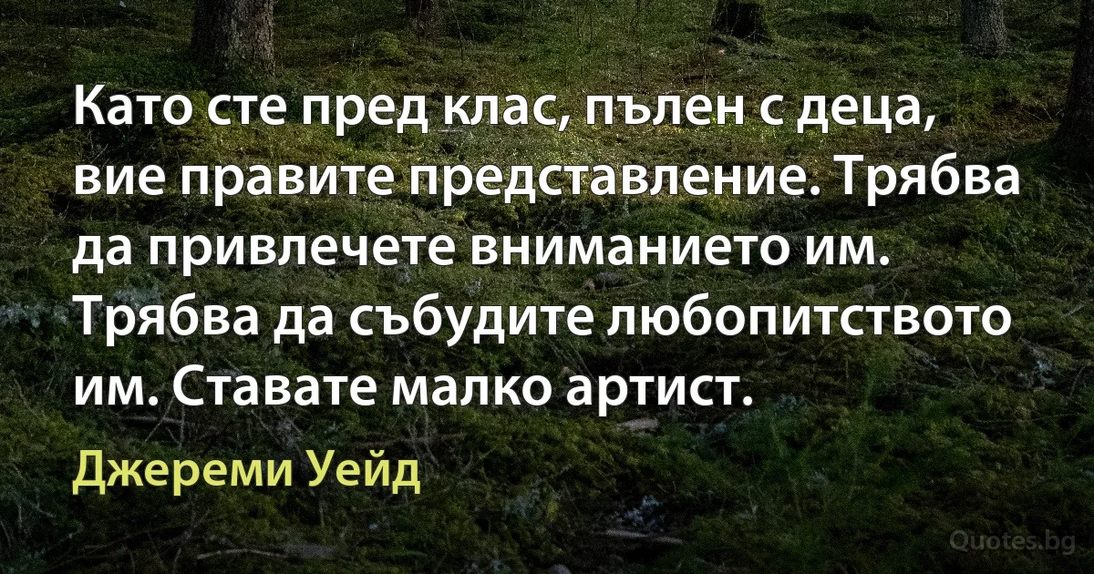 Като сте пред клас, пълен с деца, вие правите представление. Трябва да привлечете вниманието им. Трябва да събудите любопитството им. Ставате малко артист. (Джереми Уейд)