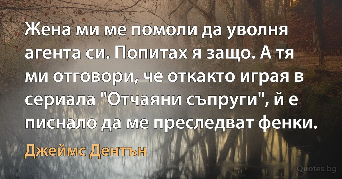 Жена ми ме помоли да уволня агента си. Попитах я защо. А тя ми отговори, че откакто играя в сериала "Отчаяни съпруги", й е писнало да ме преследват фенки. (Джеймс Дентън)