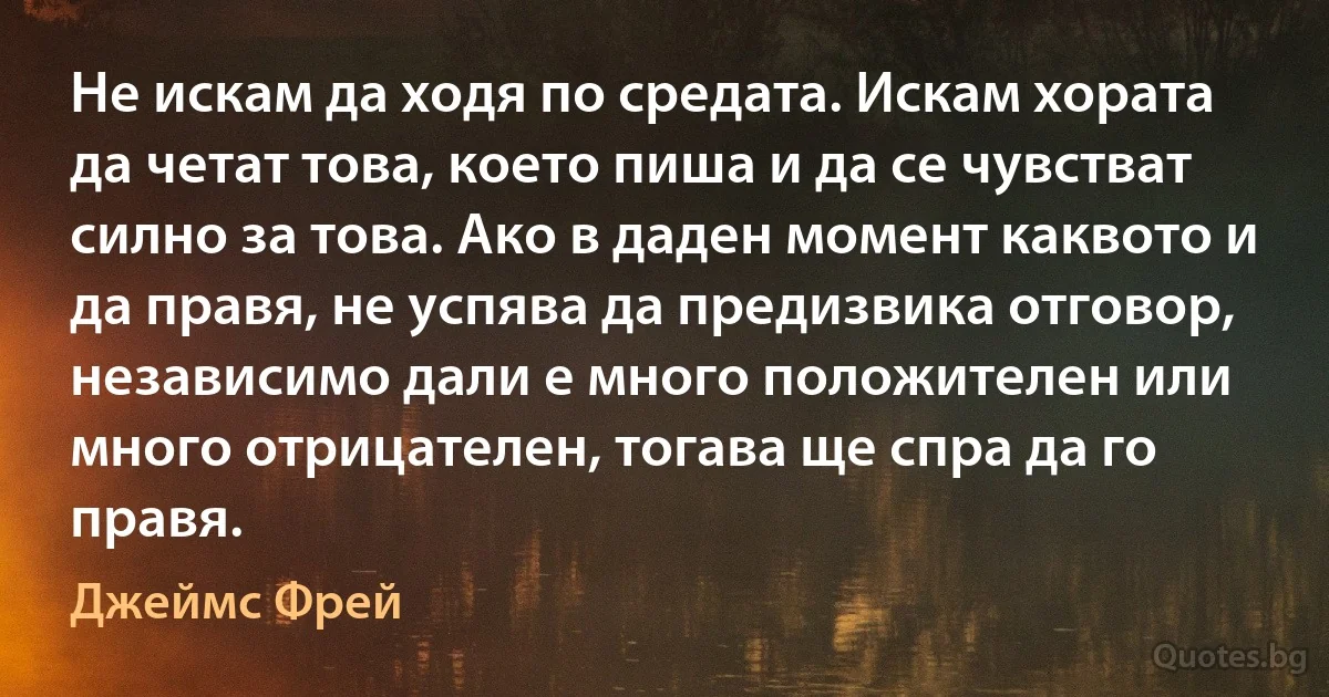 Не искам да ходя по средата. Искам хората да четат това, което пиша и да се чувстват силно за това. Ако в даден момент каквото и да правя, не успява да предизвика отговор, независимо дали е много положителен или много отрицателен, тогава ще спра да го правя. (Джеймс Фрей)