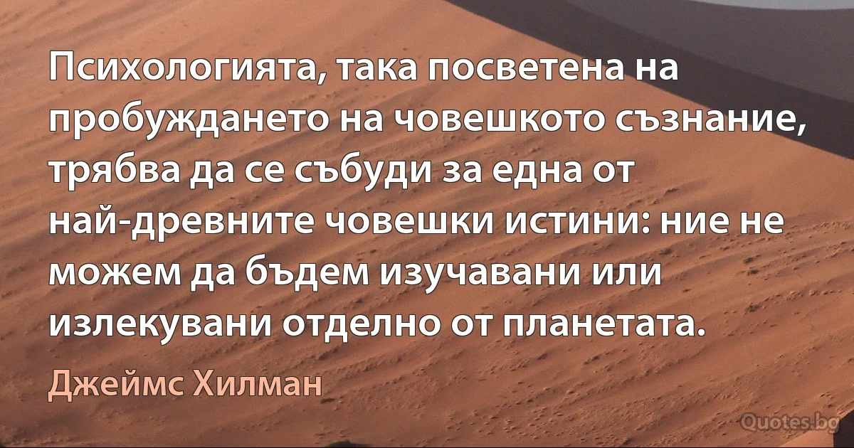 Психологията, така посветена на пробуждането на човешкото съзнание, трябва да се събуди за една от най-древните човешки истини: ние не можем да бъдем изучавани или излекувани отделно от планетата. (Джеймс Хилман)