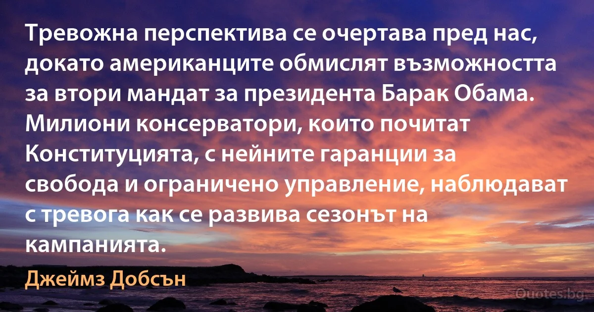 Тревожна перспектива се очертава пред нас, докато американците обмислят възможността за втори мандат за президента Барак Обама. Милиони консерватори, които почитат Конституцията, с нейните гаранции за свобода и ограничено управление, наблюдават с тревога как се развива сезонът на кампанията. (Джеймз Добсън)