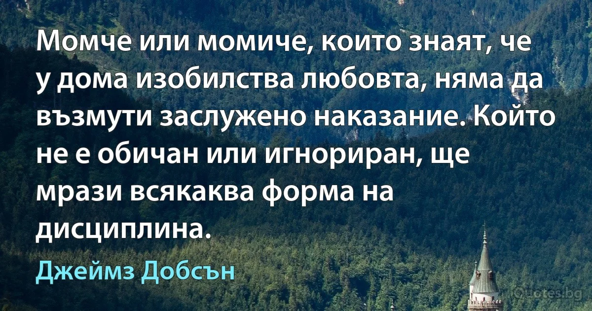 Момче или момиче, които знаят, че у дома изобилства любовта, няма да възмути заслужено наказание. Който не е обичан или игнориран, ще мрази всякаква форма на дисциплина. (Джеймз Добсън)