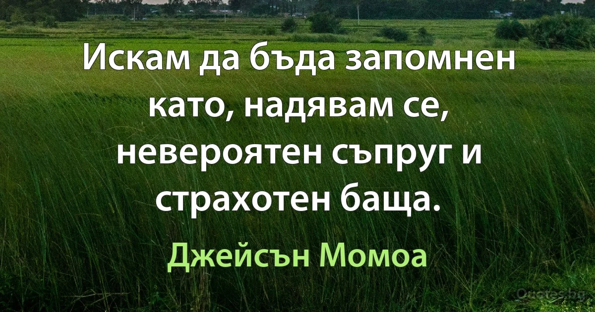 Искам да бъда запомнен като, надявам се, невероятен съпруг и страхотен баща. (Джейсън Момоа)