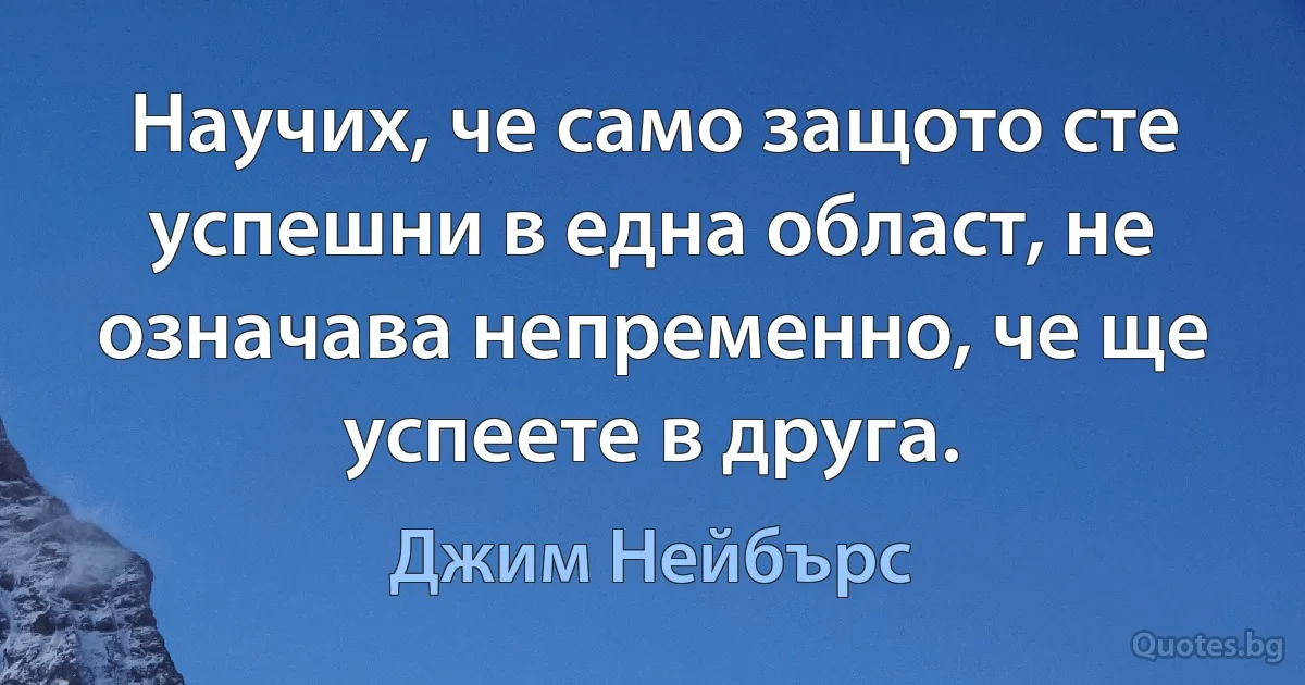 Научих, че само защото сте успешни в една област, не означава непременно, че ще успеете в друга. (Джим Нейбърс)