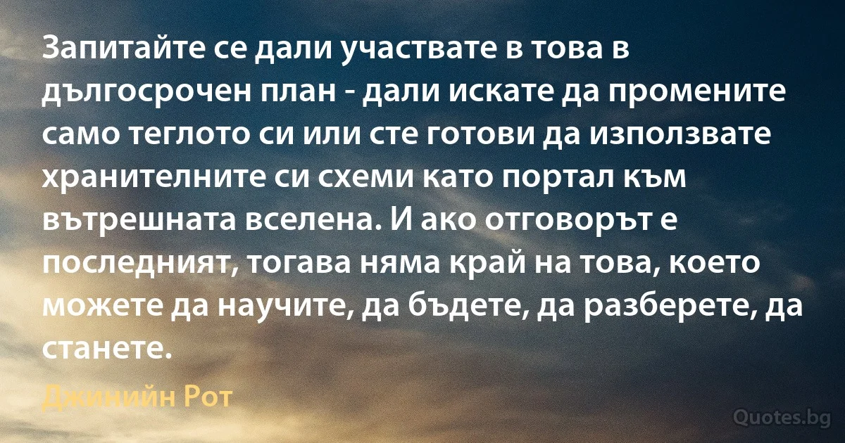 Запитайте се дали участвате в това в дългосрочен план - дали искате да промените само теглото си или сте готови да използвате хранителните си схеми като портал към вътрешната вселена. И ако отговорът е последният, тогава няма край на това, което можете да научите, да бъдете, да разберете, да станете. (Джинийн Рот)