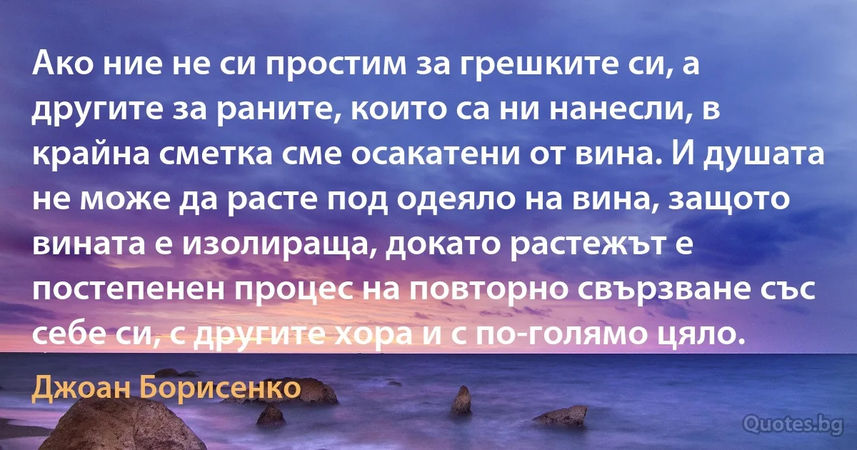 Ако ние не си простим за грешките си, а другите за раните, които са ни нанесли, в крайна сметка сме осакатени от вина. И душата не може да расте под одеяло на вина, защото вината е изолираща, докато растежът е постепенен процес на повторно свързване със себе си, с другите хора и с по-голямо цяло. (Джоан Борисенко)