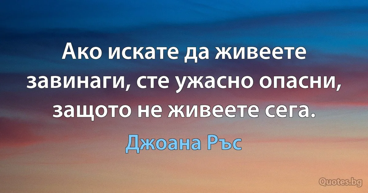 Ако искате да живеете завинаги, сте ужасно опасни, защото не живеете сега. (Джоана Ръс)