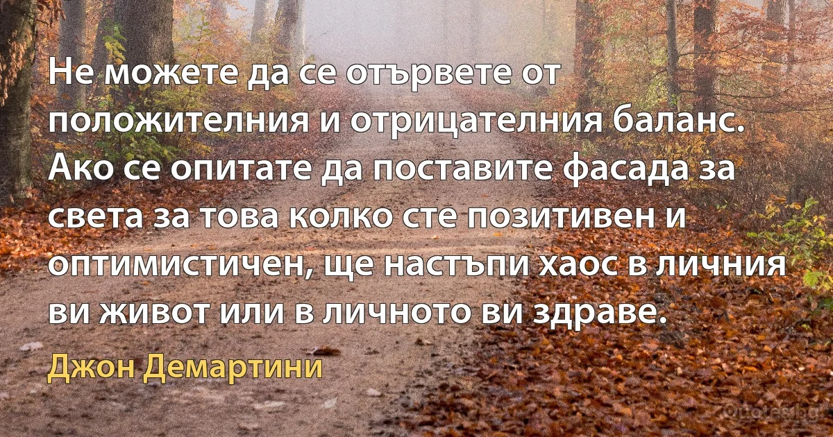 Не можете да се отървете от положителния и отрицателния баланс. Ако се опитате да поставите фасада за света за това колко сте позитивен и оптимистичен, ще настъпи хаос в личния ви живот или в личното ви здраве. (Джон Демартини)