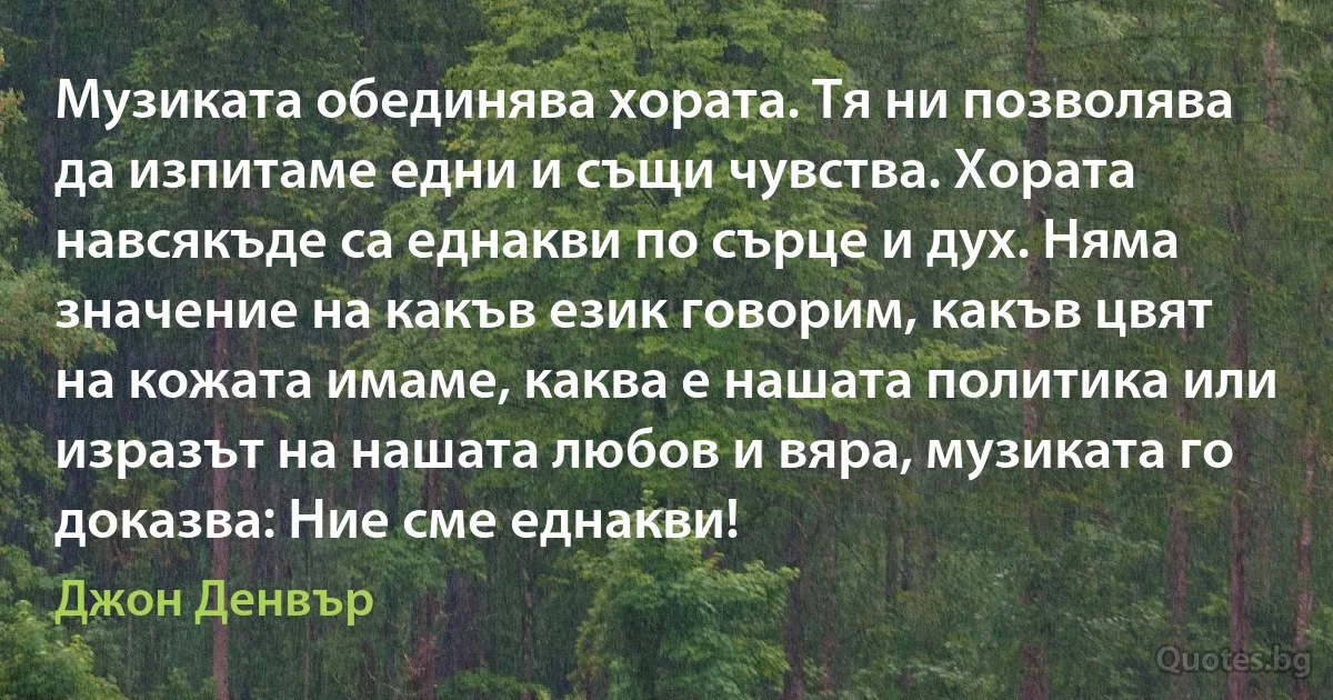 Музиката обединява хората. Тя ни позволява да изпитаме едни и същи чувства. Хората навсякъде са еднакви по сърце и дух. Няма значение на какъв език говорим, какъв цвят на кожата имаме, каква е нашата политика или изразът на нашата любов и вяра, музиката го доказва: Ние сме еднакви! (Джон Денвър)