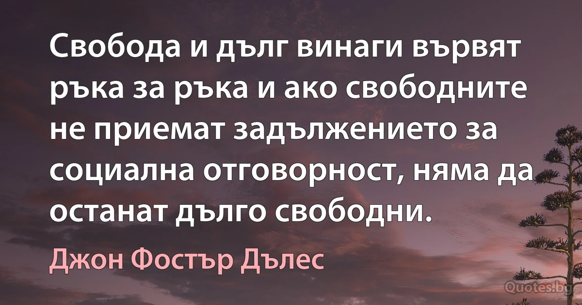 Свобода и дълг винаги вървят ръка за ръка и ако свободните не приемат задължението за социална отговорност, няма да останат дълго свободни. (Джон Фостър Дълес)