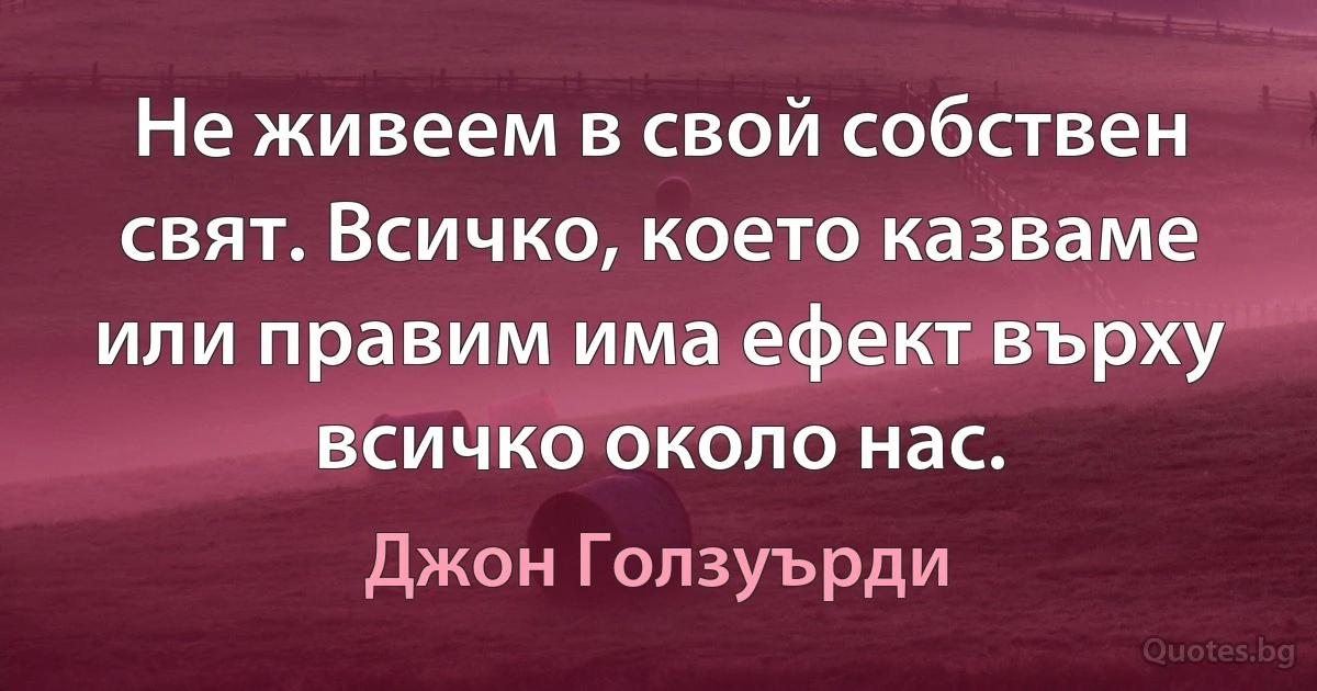 Не живеем в свой собствен свят. Всичко, което казваме или правим има ефект върху всичко около нас. (Джон Голзуърди)