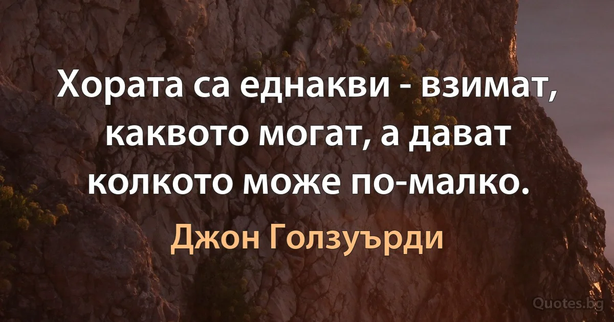 Хората са еднакви - взимат, каквото могат, а дават колкото може по-малко. (Джон Голзуърди)