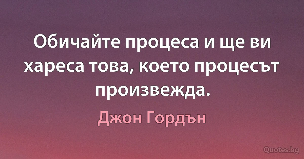 Обичайте процеса и ще ви хареса това, което процесът произвежда. (Джон Гордън)