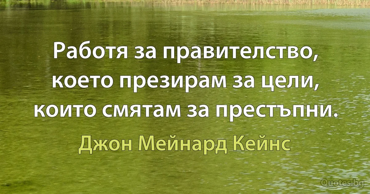 Работя за правителство, което презирам за цели, които смятам за престъпни. (Джон Мейнард Кейнс)