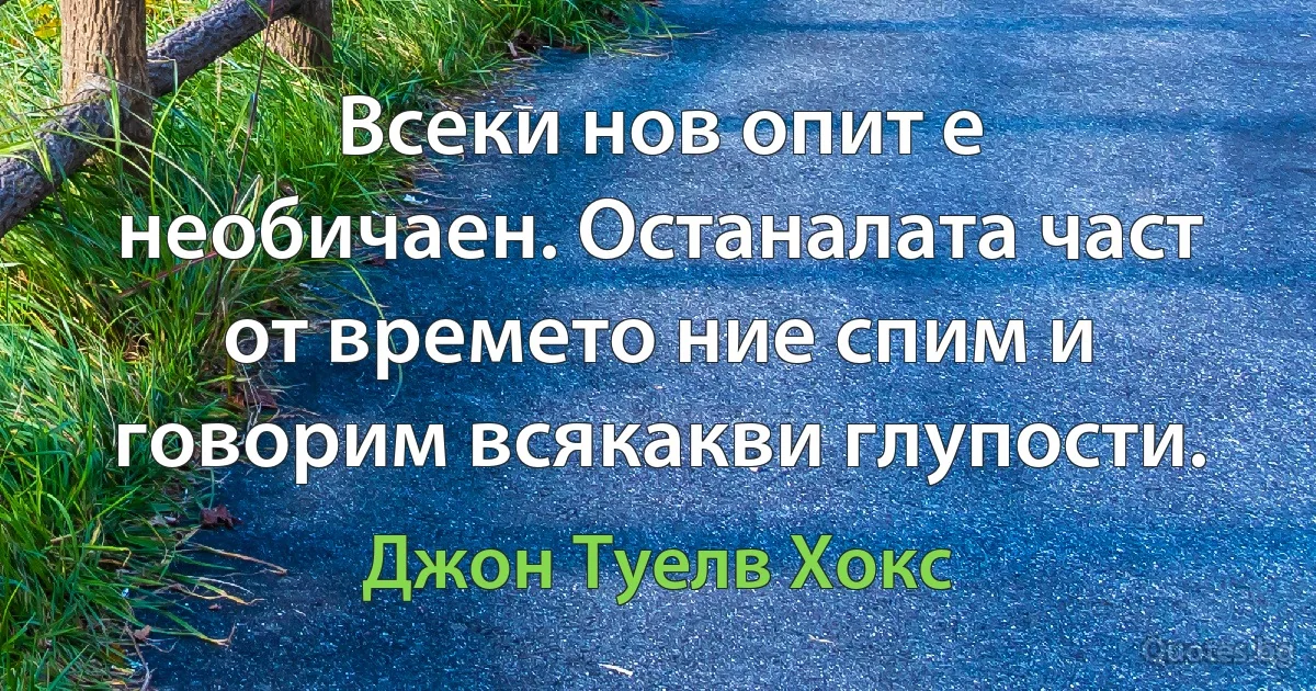 Всеки нов опит е необичаен. Останалата част от времето ние спим и говорим всякакви глупости. (Джон Туелв Хокс)