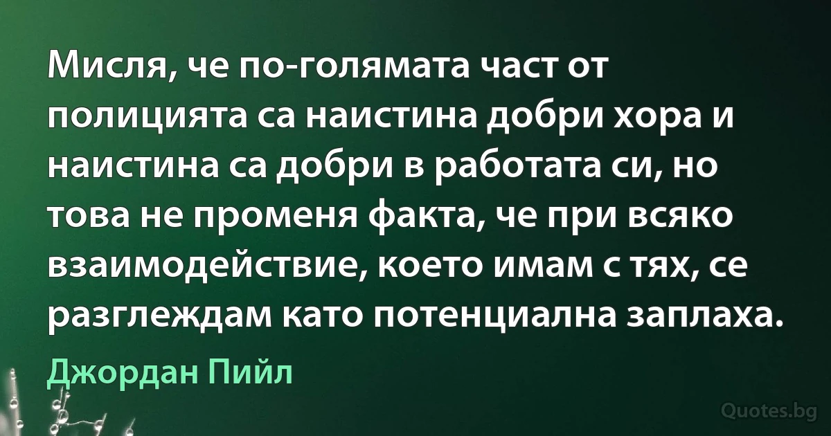 Мисля, че по-голямата част от полицията са наистина добри хора и наистина са добри в работата си, но това не променя факта, че при всяко взаимодействие, което имам с тях, се разглеждам като потенциална заплаха. (Джордан Пийл)