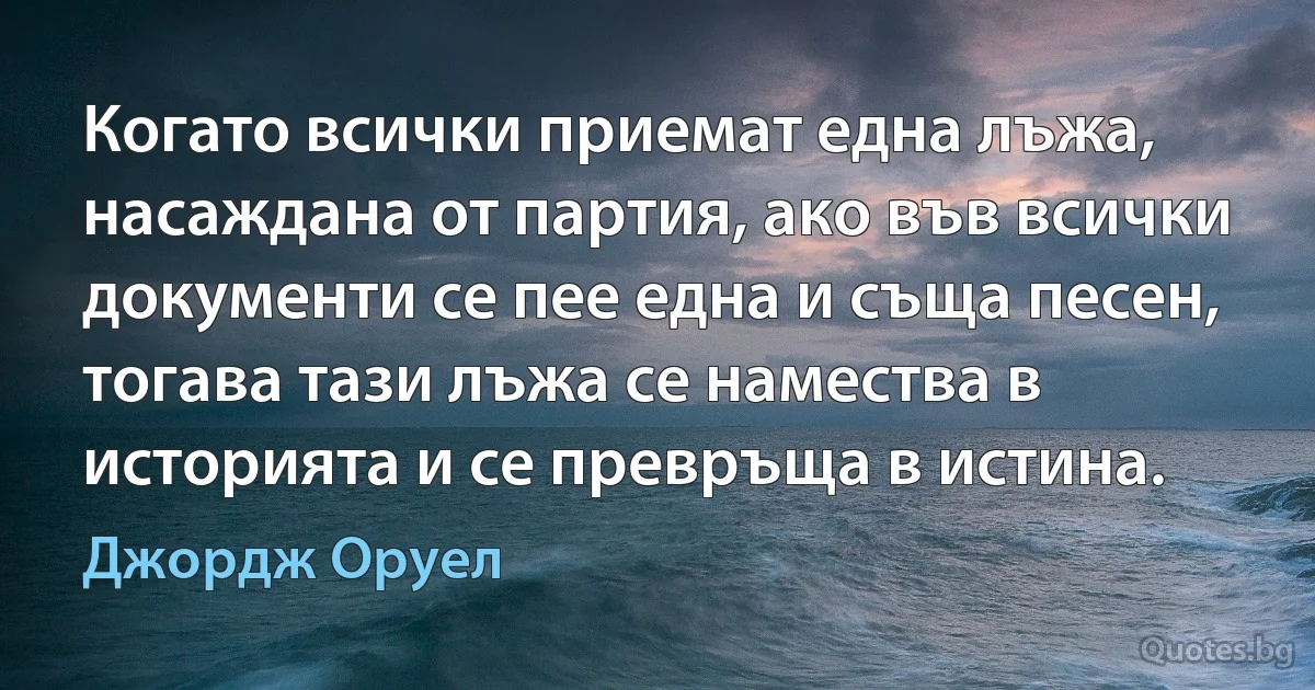 Когато всички приемат една лъжа, насаждана от партия, ако във всички документи се пее една и съща песен, тогава тази лъжа се намества в историята и се превръща в истина. (Джордж Оруел)